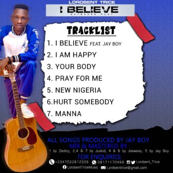 DOWNLOAD TRACK 01. Lordsent Trice – I Believe feat. Jay Boy     DOWNLOAD TRACK 02. Lordsent Trice – I am happy     DOWNLOAD TRACK 03. Lordsent Trice – Your body     DOWNLOAD TRACK 04. Lordsent Trice – Pray for me     DOWNLOAD TRACK 05. Lordsent Trice – New Nigeria     DOWNLOAD TRACK 06. Lordsent Trice – Hurt Somebody     DOWNLOAD TRACK 07. Lordsent Trice – Manna